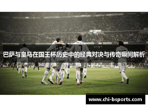 巴萨与皇马在国王杯历史中的经典对决与传奇瞬间解析 巴萨与皇马在国王杯历史中的经典对决与传奇瞬间解析