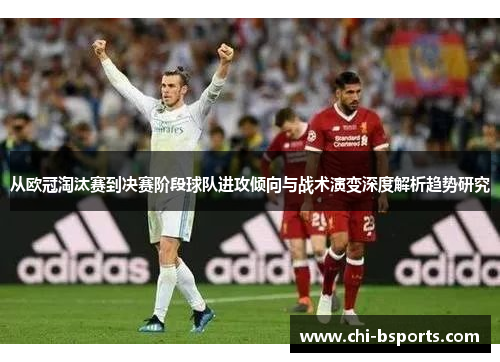 从欧冠淘汰赛到决赛阶段球队进攻倾向与战术演变深度解析趋势研究 从欧冠淘汰赛到决赛阶段球队进攻倾向与战术演变深度解析趋势研究