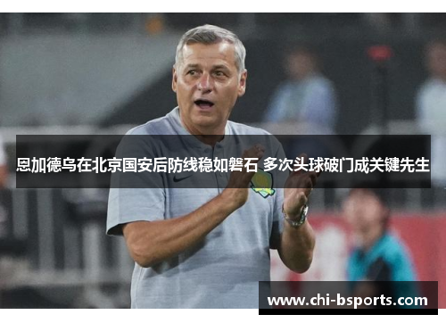 恩加德乌在北京国安后防线稳如磐石 多次头球破门成关键先生 恩加德乌在北京国安后防线稳如磐石 多次头球破门成关键先生